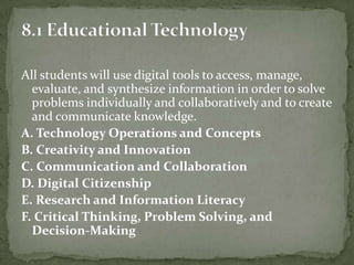 All students will use digital tools to access, manage,
evaluate, and synthesize information in order to solve
problems individually and collaboratively and to create
and communicate knowledge.
A. Technology Operations and Concepts
B. Creativity and Innovation
C. Communication and Collaboration
D. Digital Citizenship
E. Research and Information Literacy
F. Critical Thinking, Problem Solving, and
Decision-Making
 
