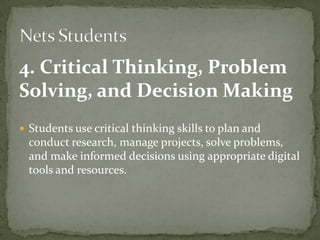 4. Critical Thinking, Problem
Solving, and Decision Making
 Students use critical thinking skills to plan and
conduct research, manage projects, solve problems,
and make informed decisions using appropriate digital
tools and resources.
 