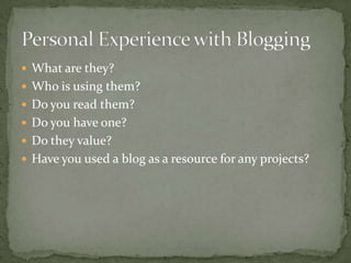  What are they?
 Who is using them?
 Do you read them?
 Do you have one?
 Do they value?
 Have you used a blog as a resource for any projects?
 