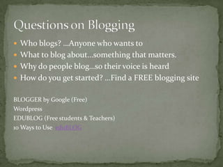  Who blogs? …Anyone who wants to
 What to blog about…something that matters.
 Why do people blog…so their voice is heard
 How do you get started? …Find a FREE blogging site
BLOGGER by Google (Free)
Wordpress
EDUBLOG (Free students & Teachers)
10 Ways to Use eduBLOG
 