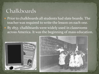  Prior to chalkboards all students had slate boards. The
teacher was required to write the lesson on each one.
 By 1853 chalkboards were widely used in classrooms
across America. It was the beginning of mass education.
 
