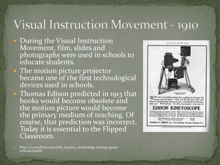  During the Visual Instruction
Movement, film, slides and
photographs were used in schools to
educate students.
 The motion picture projector
became one of the first technological
devices used in schools.
 Thomas Edison predicted in 1913 that
books would become obsolete and
the motion picture would become
the primary medium of teaching. Of
course, that prediction was incorrect.
Today it is essential to the Flipped
Classroom.
 http://www.ehow.com/info_8416115_technology-during-1900s-
schools.html#
 