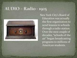 New York City’s Board of
Education was actually
the first organization to
send lessons to schools
through a radio station.
Over the next couple of
decades, “schools of the
air” began broadcasting
programs to millions of
American students.
 