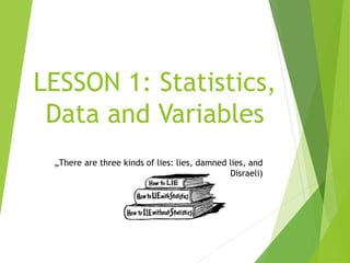 LESSON 1: Statistics,
Data and Variables
„There are three kinds of lies: lies, damned lies, and
statistics.“ (B.Disraeli)
 