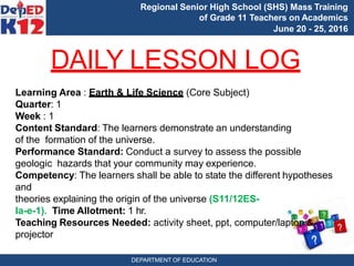 Regional Senior High School (SHS) Mass Training
of Grade 11 Teachers on Academics
June 20 - 25, 2016
DAILY LESSON LOG
Learning Area : Earth & Life Science (Core Subject)
Quarter: 1
Week : 1
Content Standard: The learners demonstrate an understanding
of the formation of the universe.
Performance Standard: Conduct a survey to assess the possible
geologic hazards that your community may experience.
Competency: The learners shall be able to state the different hypotheses
and
theories explaining the origin of the universe (S11/12ES-
Ia-e-1). Time Allotment: 1 hr.
Teaching Resources Needed: activity sheet, ppt, computer/laptop &
projector
DEPARTMENT OF EDUCATION
 