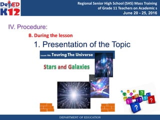 DEPARTMENT OF EDUCATION
Regional Senior High School (SHS) Mass Training
of Grade 11 Teachers on Academic s
June 20 - 25, 2016
IV. Procedure:
B. During the lesson
1. Presentation of the Topic
 