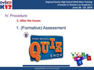 DEPARTMENT OF EDUCATION
Regional Senior High School (SHS) Mass Training
of Grade 11 Teachers on Academic s
June 20 - 25, 2016
IV. Procedure:
C. After the lesson
1. (Formative) Assessment
 