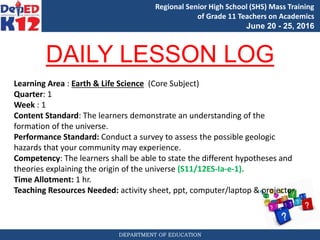 DEPARTMENT OF EDUCATION
Regional Senior High School (SHS) Mass Training
of Grade 11 Teachers on Academics
June 20 - 25, 2016
DAILY LESSON LOG
Learning Area : Earth & Life Science (Core Subject)
Quarter: 1
Week : 1
Content Standard: The learners demonstrate an understanding of the
formation of the universe.
Performance Standard: Conduct a survey to assess the possible geologic
hazards that your community may experience.
Competency: The learners shall be able to state the different hypotheses and
theories explaining the origin of the universe (S11/12ES-Ia-e-1).
Time Allotment: 1 hr.
Teaching Resources Needed: activity sheet, ppt, computer/laptop & projector
 