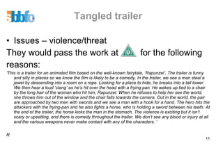 Tangled trailer Issues – violence/threat They would pass the work at  for the following reasons: 'This is a trailer for an animated film based on the well-known fairytale, ‘Rapunzel’. The trailer is funny and silly in places so we know the film is likely to be a comedy. In the trailer, we see a man steal a jewel by descending into a room on a rope. Looking for a place to hide, he breaks into a tall tower. We then hear a loud ‘clang’ as he’s hit over the head with a frying pan. He wakes up tied to a chair by the long hair of the woman who hit him, Rapunzel. When he refuses to help her see the world, she throws him out of the window and the chair falls towards the camera. Out in the world, the pair are approached by two men with swords and we see a man with a hook for a hand. The hero hits the attackers with the frying-pan and he also fights a horse, who is holding a sword between his teeth. At the end of the trailer, the horse kicks the man in the stomach. The violence is exciting but it isn’t scary or upsetting, and there is comedy throughout the trailer. We don’t see any blood or injury at all and the various weapons never make contact with any of the characters. ‘ R 