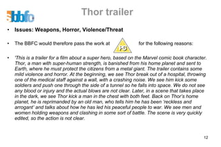 Thor trailer Issues: Weapons, Horror, Violence/Threat The BBFC would therefore pass the work at  for the following reasons: 'This is a trailer for a film about a super hero, based on the Marvel comic book character. Thor, a man with super-human strength, is banished from his home planet and sent to Earth, where he must protect the citizens from a metal giant. The trailer contains some mild violence and horror. At the beginning, we see Thor break out of a hospital, throwing one of the medical staff against a wall, with a crashing noise. We see him kick some soldiers and push one through the side of a tunnel so he falls into space. We do not see any blood or injury and the actual blows are not clear. Later, in a scene that takes place in the dark, we see Thor kick a man in the chest with both feet. Back on Thor’s home planet, he is reprimanded by an old man, who tells him he has been ‘reckless and arrogant’ and talks about how he has led his peaceful people to war. We see men and women holding weapons and clashing in some sort of battle. The scene is very quickly edited, so the action is not clear.  