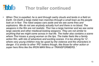 Thor trailer continued When Thor is expelled, he is sent through swirly clouds and lands in a field on Earth. On Earth a large metal man marches through a small town as the people look on in fear. The robot swipes cars aside and we see some fires and explosions. We do not see anybody actually hurt and there is no blood. The weapons in the film are not realistic. Thor has a large hammer and we see some large swords and other medieval-looking weapons. They are not similar to anything that we might come across in real life. The trailer also contains a scene where Thor kisses a young woman on the lips. The trailer feels like a family action film, with lots of adventure and exciting scenes. It is too strong for ‘U’, where very young children may be upset by the violence and the characters in danger. It is similar to other ‘PG’ trailers though, like those for other action or super hero films like the IRON MAN films or TRANSFORMERS. ' 