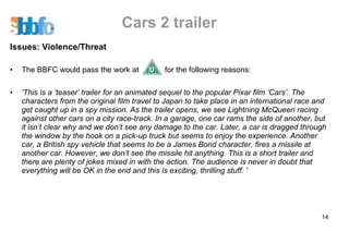 Cars 2 trailer Issues: Violence/Threat The BBFC would pass the work at  for the following reasons: 'This is a ‘teaser’ trailer for an animated sequel to the popular Pixar film ‘Cars’. The characters from the original film travel to Japan to take place in an international race and get caught up in a spy mission. As the trailer opens, we see Lightning McQueen racing against other cars on a city race-track. In a garage, one car rams the side of another, but it isn’t clear why and we don’t see any damage to the car. Later, a car is dragged through the window by the hook on a pick-up truck but seems to enjoy the experience. Another car, a British spy vehicle that seems to be a James Bond character, fires a missile at another car. However, we don’t see the missile hit anything. This is a short trailer and there are plenty of jokes mixed in with the action. The audience is never in doubt that everything will be OK in the end and this is exciting, thrilling stuff. ' 