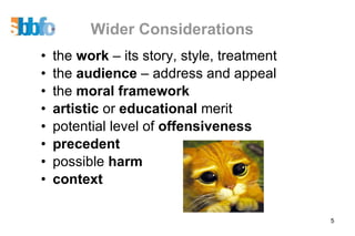 Wider Considerations the  work  – its story, style, treatment the  audience  – address and appeal the  moral framework artistic  or  educational  merit potential level of  offensiveness  precedent possible  harm context 