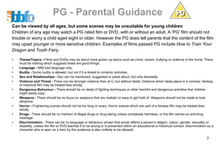 PG - Parental Guidance Can be viewed by all ages, but some scenes may be unsuitable for young children Children of any age may watch a PG rated film or DVD, with or without an adult. A 'PG' film should not trouble or worry a child aged eight or older. However the PG does tell parents that the content of the film may upset younger or more sensitive children. Examples of films passed PG include  How to Train Your Dragon  and  Tooth Fairy .  Theme/Topics -  Films and DVDs may be about more grown up topics such as crime, racism, bullying or violence in the home. There must be nothing which suggests these are good things.  Language -  Mild bad language only.  Nudity -  Some nudity is allowed, but not if it is linked to romantic activities.  Sex and Relationships -  Sex can be mentioned, suggested or joked about, but only discreetly.  Violence and Threat -  There can be stronger violence than at U, but without detail. Violence which takes place in a comedy, fantasy, or historical film may be treated less strictly.  Dangerous Behaviour -  There should be no detail of fighting techniques or other harmful and dangerous activities that children might easily copy.  Weapons -  There should be no focus on weapons that are realistic or easy to get hold of. Weapons should not be made to look attractive.  Horror -  Frightening scenes should not be too long or scary. Horror scenes which are part of a fantasy film may be treated less strictly.  Drugs -  There should be no mention of illegal drugs or drug taking unless completely harmless, or the film carries an anti-drug message.  Discrimination  - There can be no language or behaviour shown that would offend a person’s religion, colour, gender, sexuality or disability, unless the film or DVD teaches it to be wrong or is presented within an educational or historical context. Discrimination by a character who is seen as a hero by the audience is also unlikely to be allowed.  