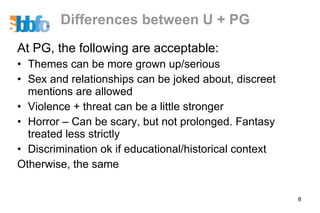 Differences between U + PG At PG, the following are acceptable: Themes can be more grown up/serious Sex and relationships can be joked about, discreet mentions are allowed Violence + threat can be a little stronger Horror – Can be scary, but not prolonged. Fantasy treated less strictly Discrimination ok if educational/historical context Otherwise, the same 