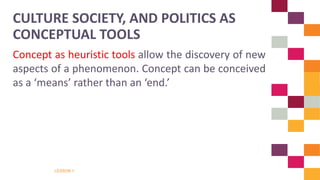 LESSON 1
Concept as heuristic tools allow the discovery of new
aspects of a phenomenon. Concept can be conceived
as a ‘means’ rather than an ‘end.’
CULTURE SOCIETY, AND POLITICS AS
CONCEPTUAL TOOLS
 