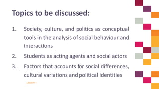 LESSON 1
1. Society, culture, and politics as conceptual
tools in the analysis of social behaviour and
interactions
2. Students as acting agents and social actors
3. Factors that accounts for social differences,
cultural variations and political identities
Topics to be discussed:
 