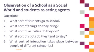 LESSON 1
Question:
1. What sort of students go to school?
2. What sort of things do they bring?
3. What sort of activities do they do?
4. What sort of spots do they tend to stay?
5. What sort of interaction takes place between
people of different categories?
Observation of a School as a Social
World and students as acting agents
 