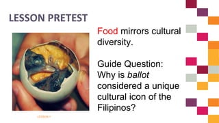 LESSON 1
LESSON PRETEST
Food mirrors cultural
diversity.
Guide Question:
Why is ballot
considered a unique
cultural icon of the
Filipinos?
 