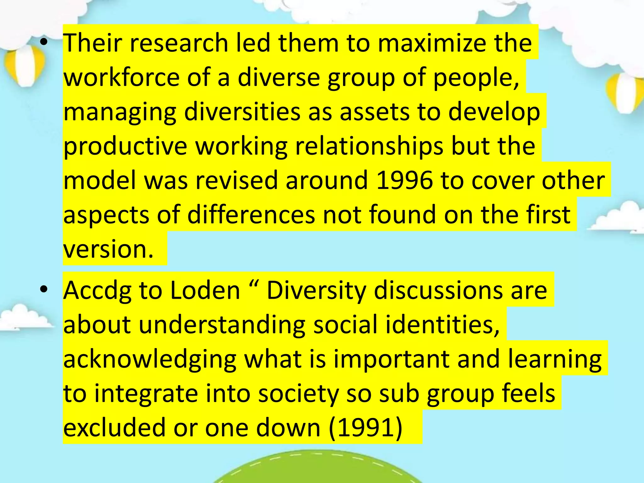 • Their research led them to maximize the
workforce of a diverse group of people,
managing diversities as assets to develop
productive working relationships but the
model was revised around 1996 to cover other
aspects of differences not found on the first
version.
• Accdg to Loden “ Diversity discussions are
about understanding social identities,
acknowledging what is important and learning
to integrate into society so sub group feels
excluded or one down (1991)
 