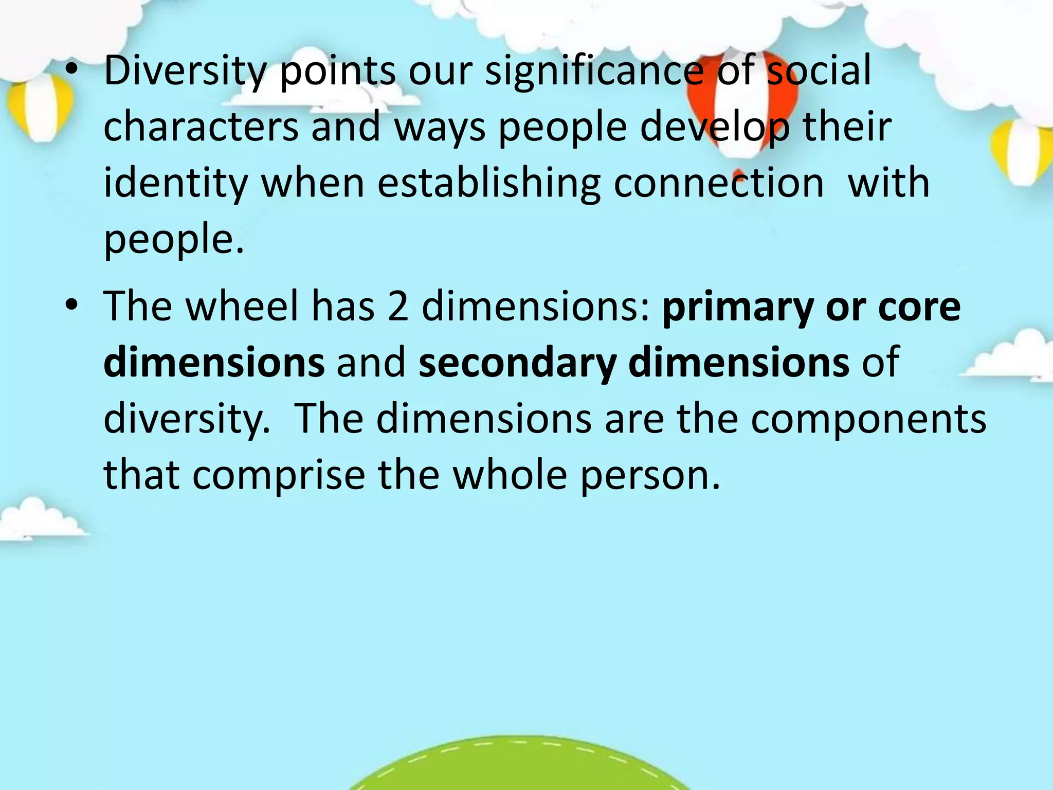 • Diversity points our significance of social
characters and ways people develop their
identity when establishing connection with
people.
• The wheel has 2 dimensions: primary or core
dimensions and secondary dimensions of
diversity. The dimensions are the components
that comprise the whole person.
 