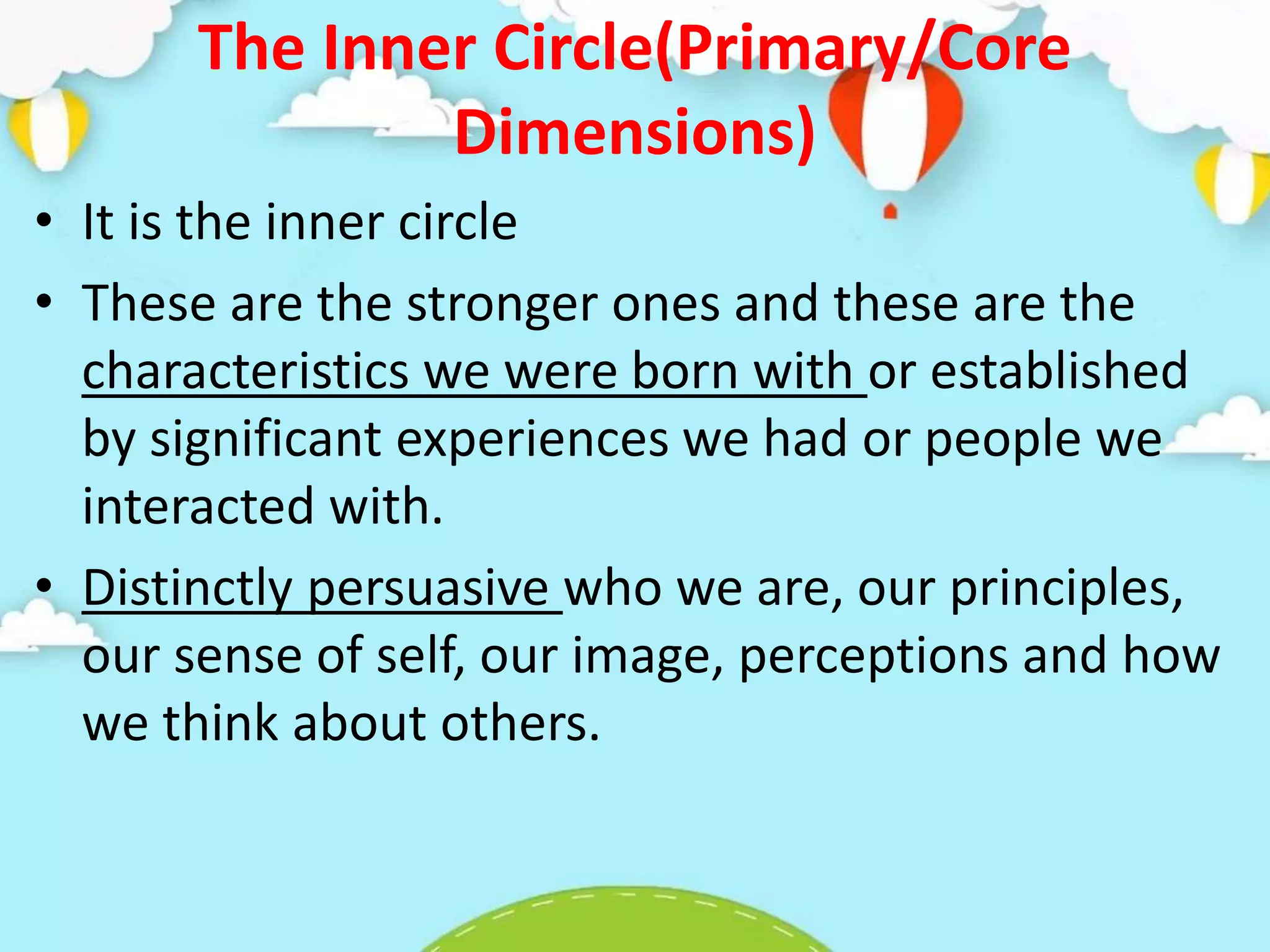 The Inner Circle(Primary/Core
Dimensions)
• It is the inner circle
• These are the stronger ones and these are the
characteristics we were born with or established
by significant experiences we had or people we
interacted with.
• Distinctly persuasive who we are, our principles,
our sense of self, our image, perceptions and how
we think about others.
 
