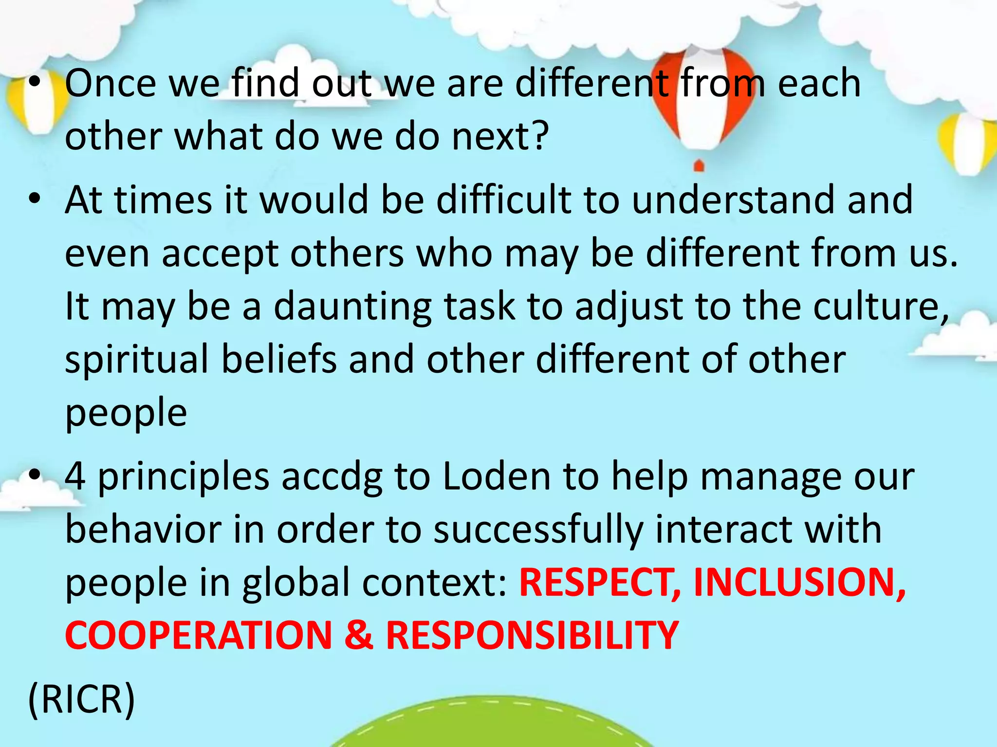 • Once we find out we are different from each
other what do we do next?
• At times it would be difficult to understand and
even accept others who may be different from us.
It may be a daunting task to adjust to the culture,
spiritual beliefs and other different of other
people
• 4 principles accdg to Loden to help manage our
behavior in order to successfully interact with
people in global context: RESPECT, INCLUSION,
COOPERATION & RESPONSIBILITY
(RICR)
 