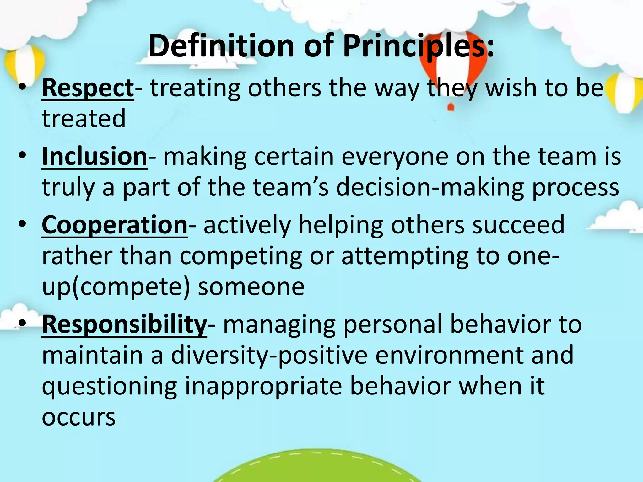Definition of Principles:
• Respect- treating others the way they wish to be
treated
• Inclusion- making certain everyone on the team is
truly a part of the team’s decision-making process
• Cooperation- actively helping others succeed
rather than competing or attempting to one-
up(compete) someone
• Responsibility- managing personal behavior to
maintain a diversity-positive environment and
questioning inappropriate behavior when it
occurs
 