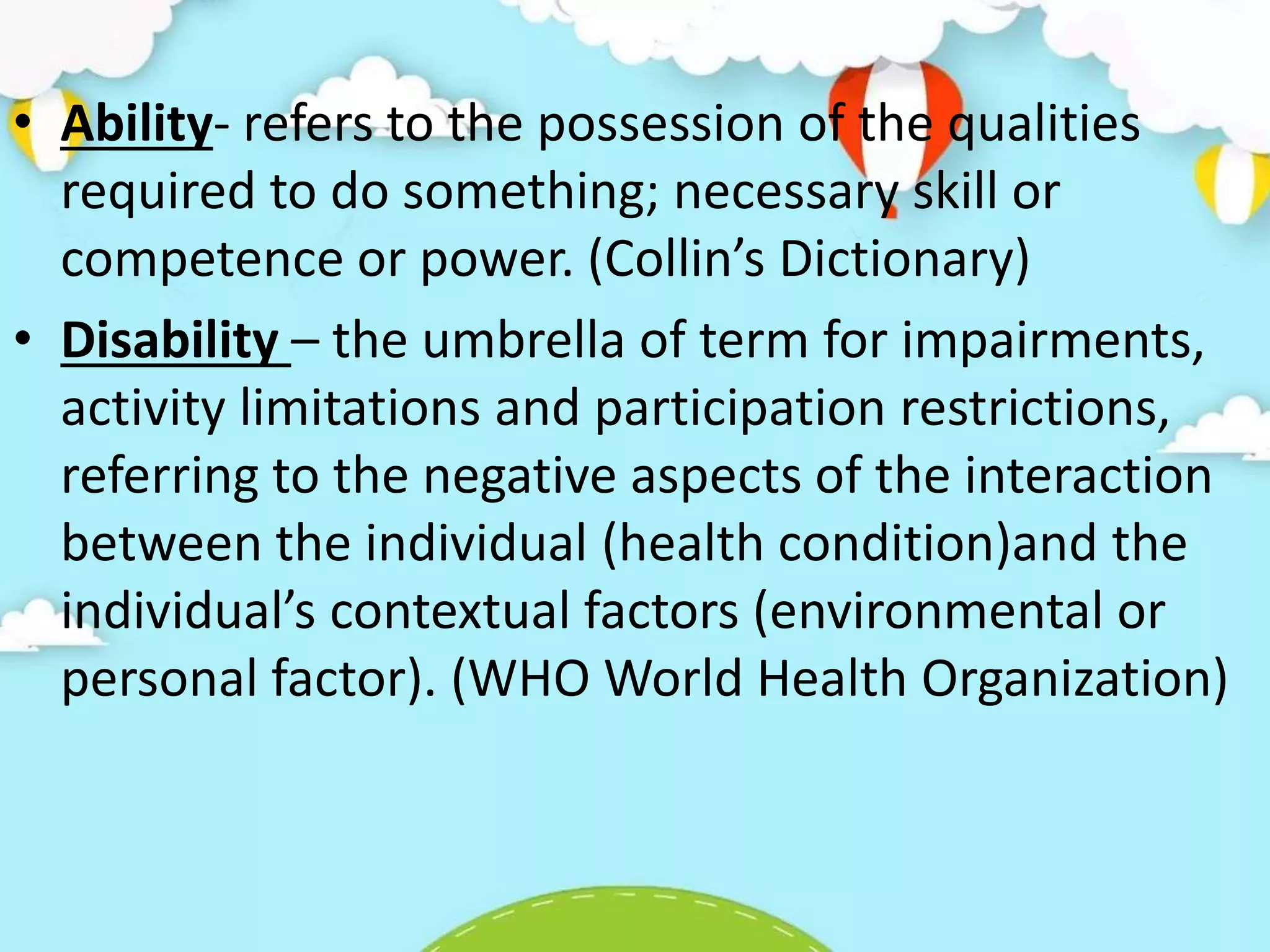 • Ability- refers to the possession of the qualities
required to do something; necessary skill or
competence or power. (Collin’s Dictionary)
• Disability – the umbrella of term for impairments,
activity limitations and participation restrictions,
referring to the negative aspects of the interaction
between the individual (health condition)and the
individual’s contextual factors (environmental or
personal factor). (WHO World Health Organization)
 