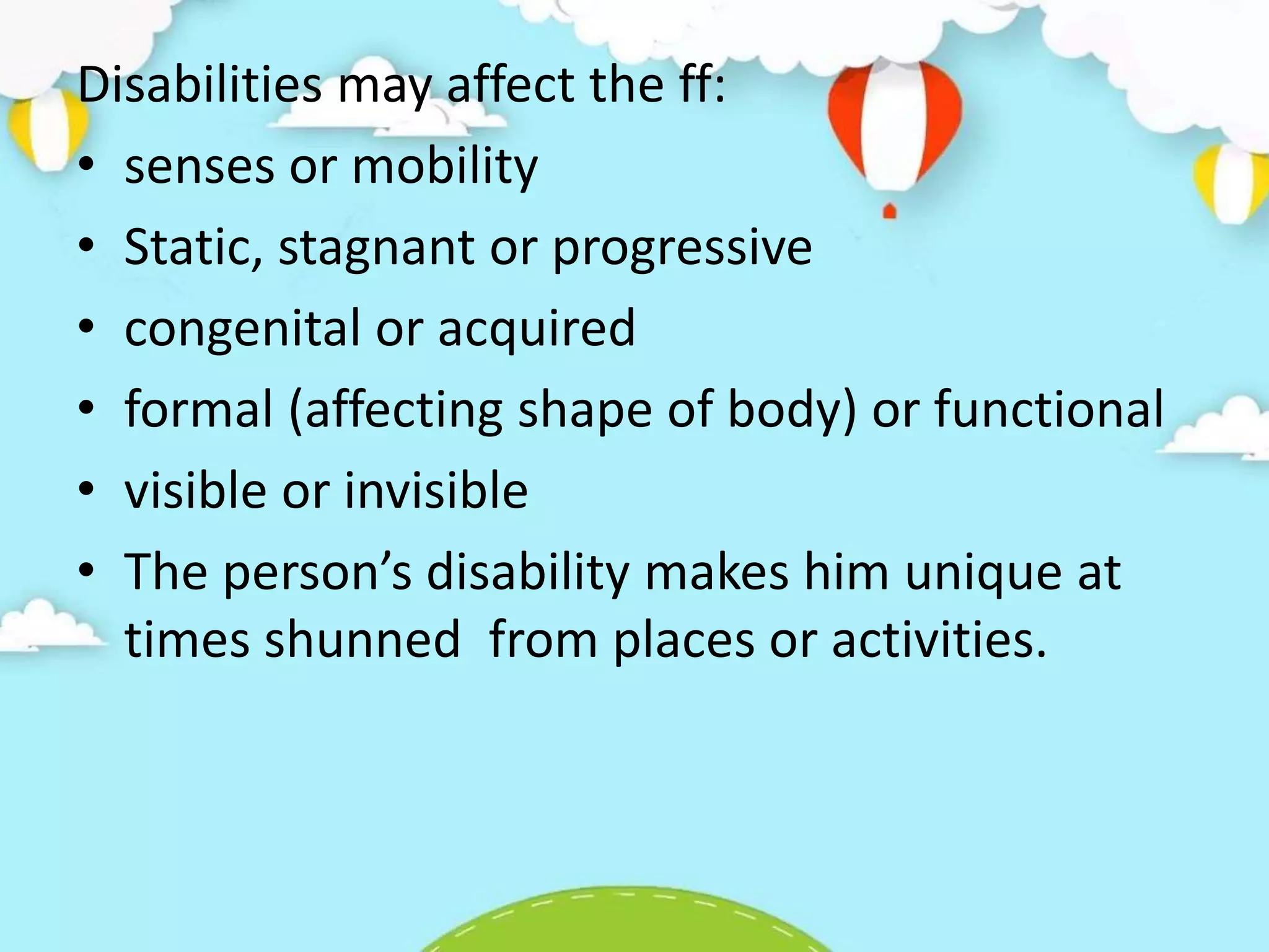 Disabilities may affect the ff:
• senses or mobility
• Static, stagnant or progressive
• congenital or acquired
• formal (affecting shape of body) or functional
• visible or invisible
• The person’s disability makes him unique at
times shunned from places or activities.
 