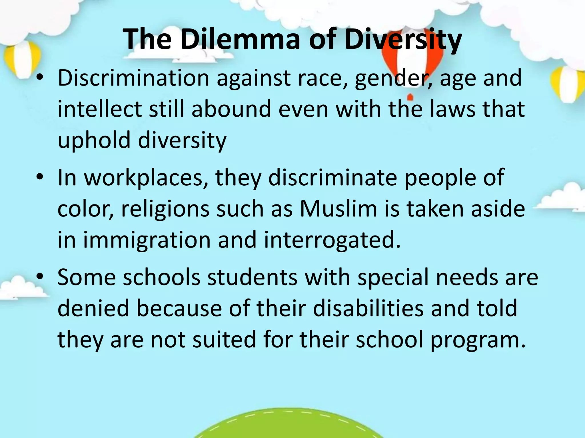 The Dilemma of Diversity
• Discrimination against race, gender, age and
intellect still abound even with the laws that
uphold diversity
• In workplaces, they discriminate people of
color, religions such as Muslim is taken aside
in immigration and interrogated.
• Some schools students with special needs are
denied because of their disabilities and told
they are not suited for their school program.
 