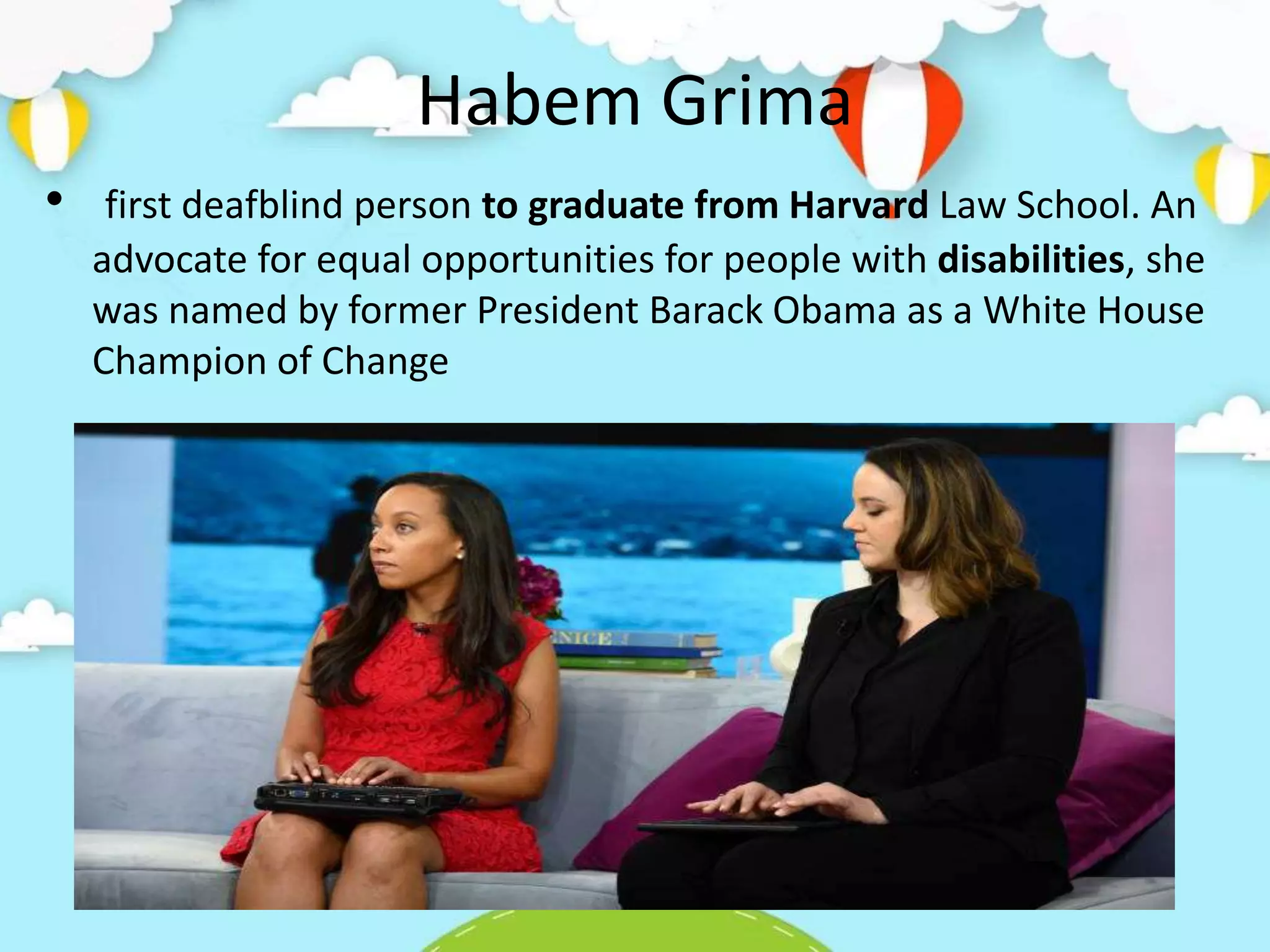 Habem Grima
• first deafblind person to graduate from Harvard Law School. An
advocate for equal opportunities for people with disabilities, she
was named by former President Barack Obama as a White House
Champion of Change
 