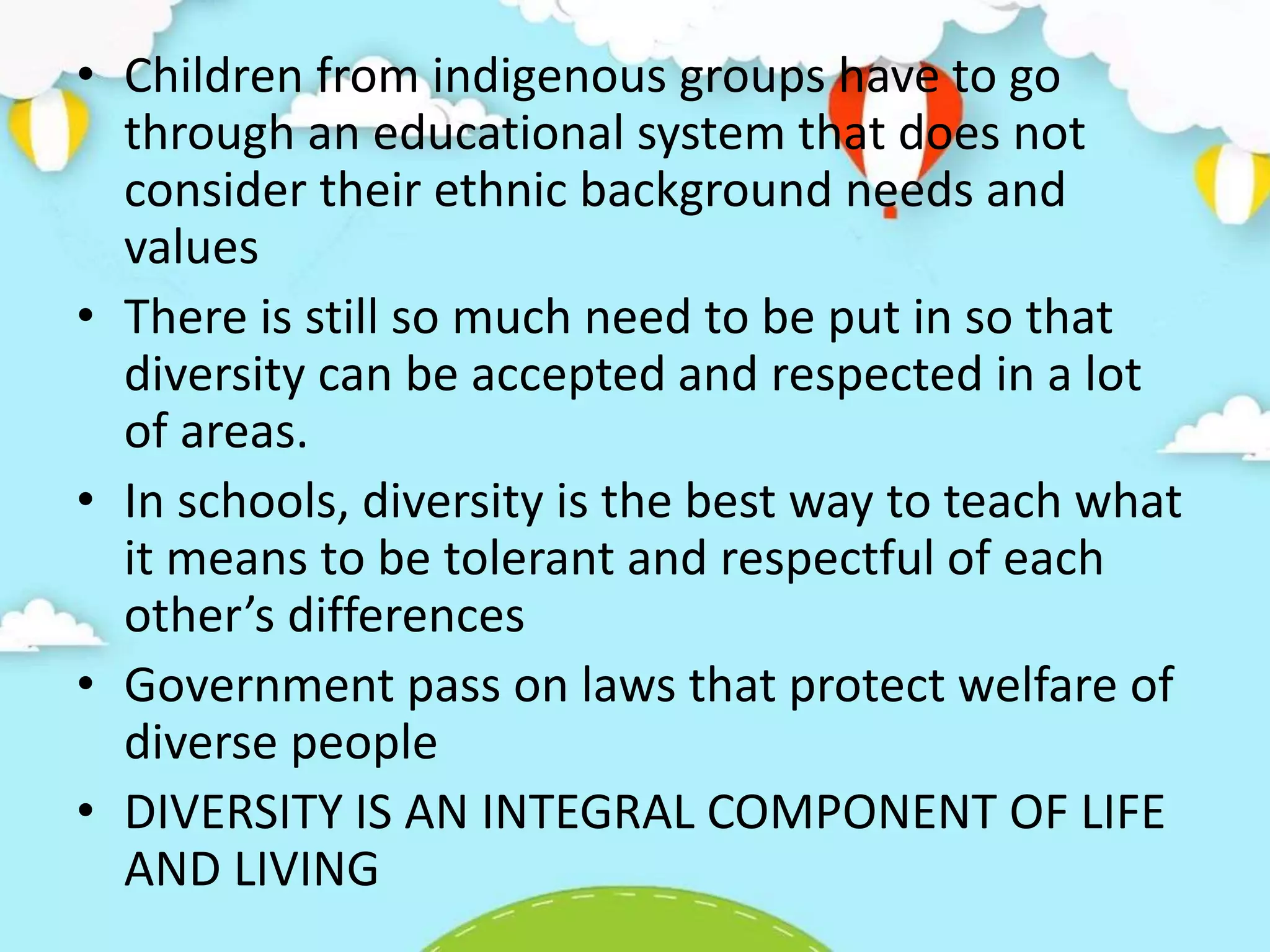 • Children from indigenous groups have to go
through an educational system that does not
consider their ethnic background needs and
values
• There is still so much need to be put in so that
diversity can be accepted and respected in a lot
of areas.
• In schools, diversity is the best way to teach what
it means to be tolerant and respectful of each
other’s differences
• Government pass on laws that protect welfare of
diverse people
• DIVERSITY IS AN INTEGRAL COMPONENT OF LIFE
AND LIVING
 