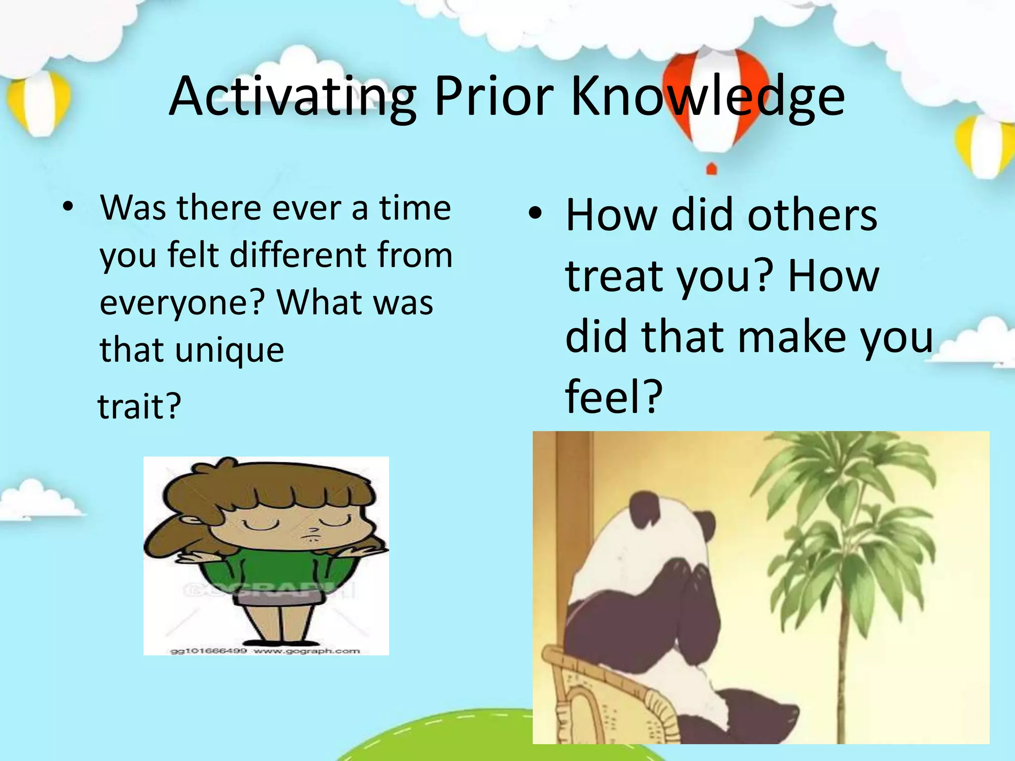 Activating Prior Knowledge
• Was there ever a time
you felt different from
everyone? What was
that unique
trait?
• How did others
treat you? How
did that make you
feel?
 