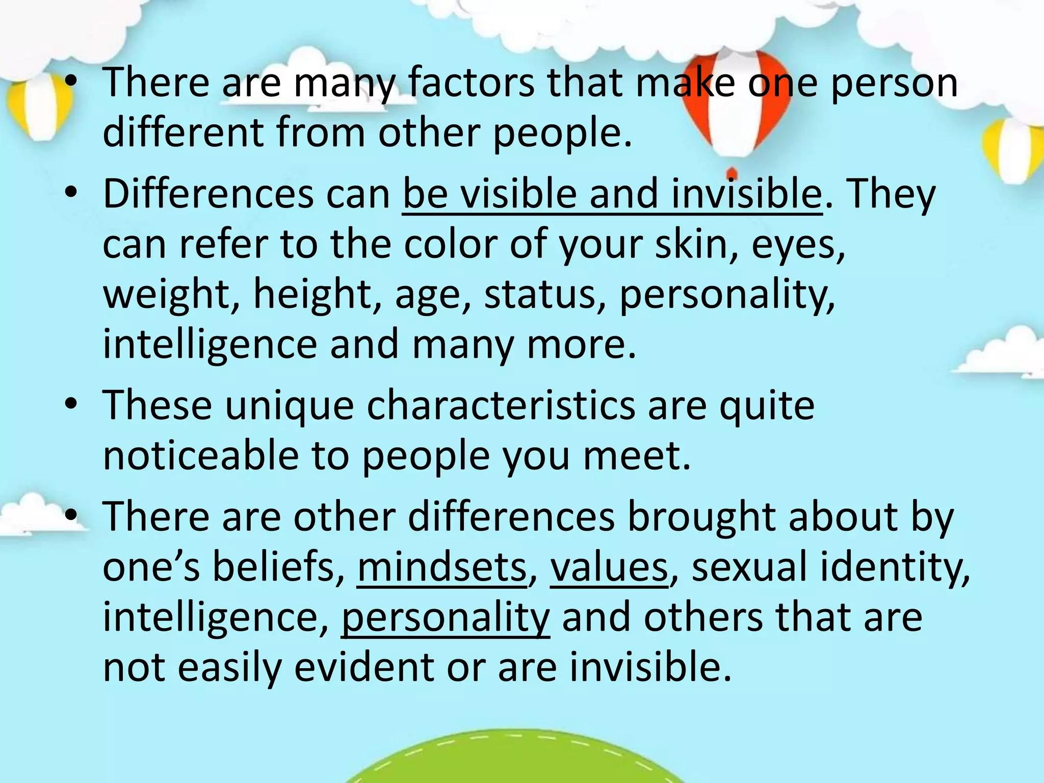 • There are many factors that make one person
different from other people.
• Differences can be visible and invisible. They
can refer to the color of your skin, eyes,
weight, height, age, status, personality,
intelligence and many more.
• These unique characteristics are quite
noticeable to people you meet.
• There are other differences brought about by
one’s beliefs, mindsets, values, sexual identity,
intelligence, personality and others that are
not easily evident or are invisible.
 