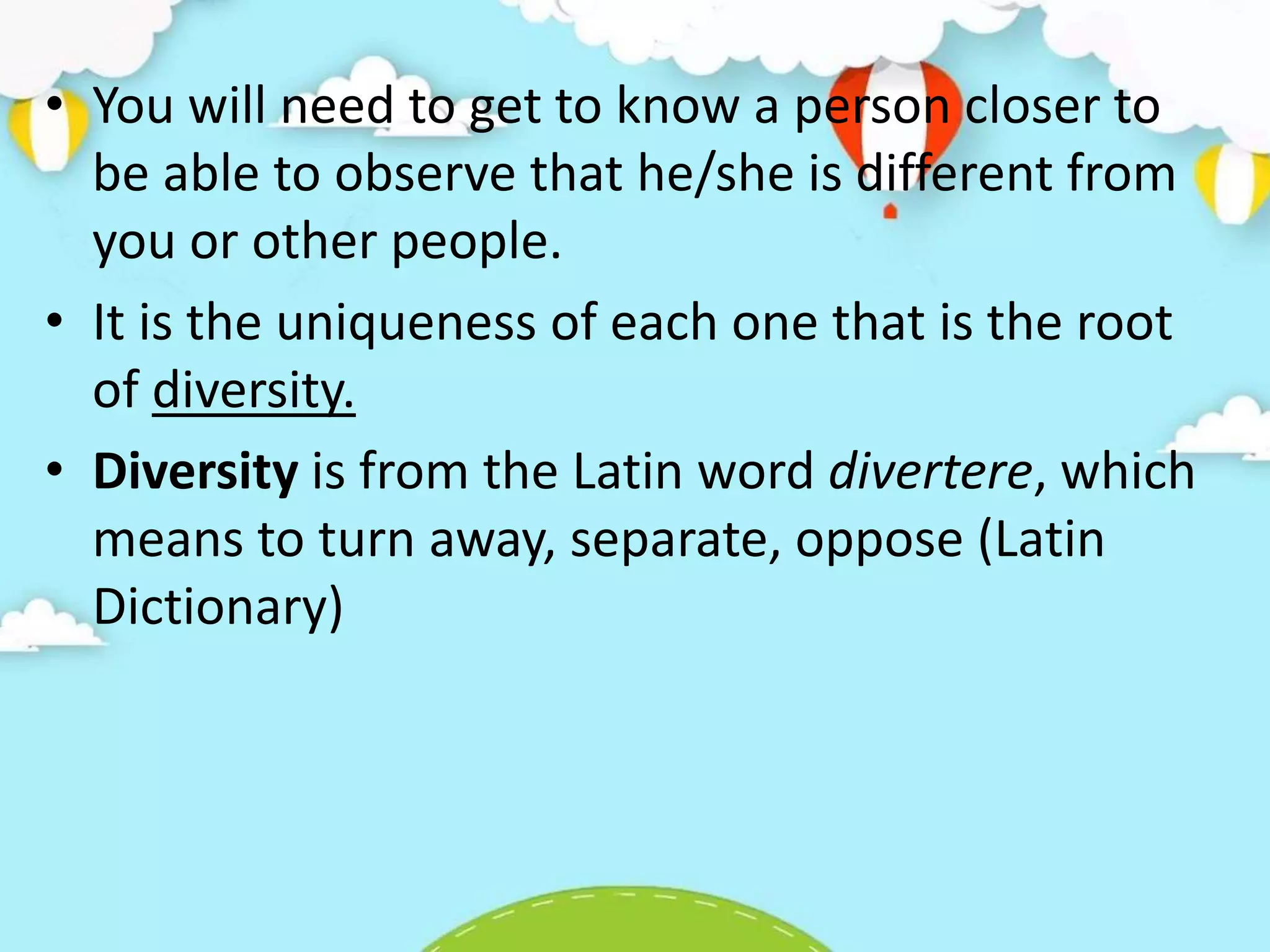 • You will need to get to know a person closer to
be able to observe that he/she is different from
you or other people.
• It is the uniqueness of each one that is the root
of diversity.
• Diversity is from the Latin word divertere, which
means to turn away, separate, oppose (Latin
Dictionary)
 