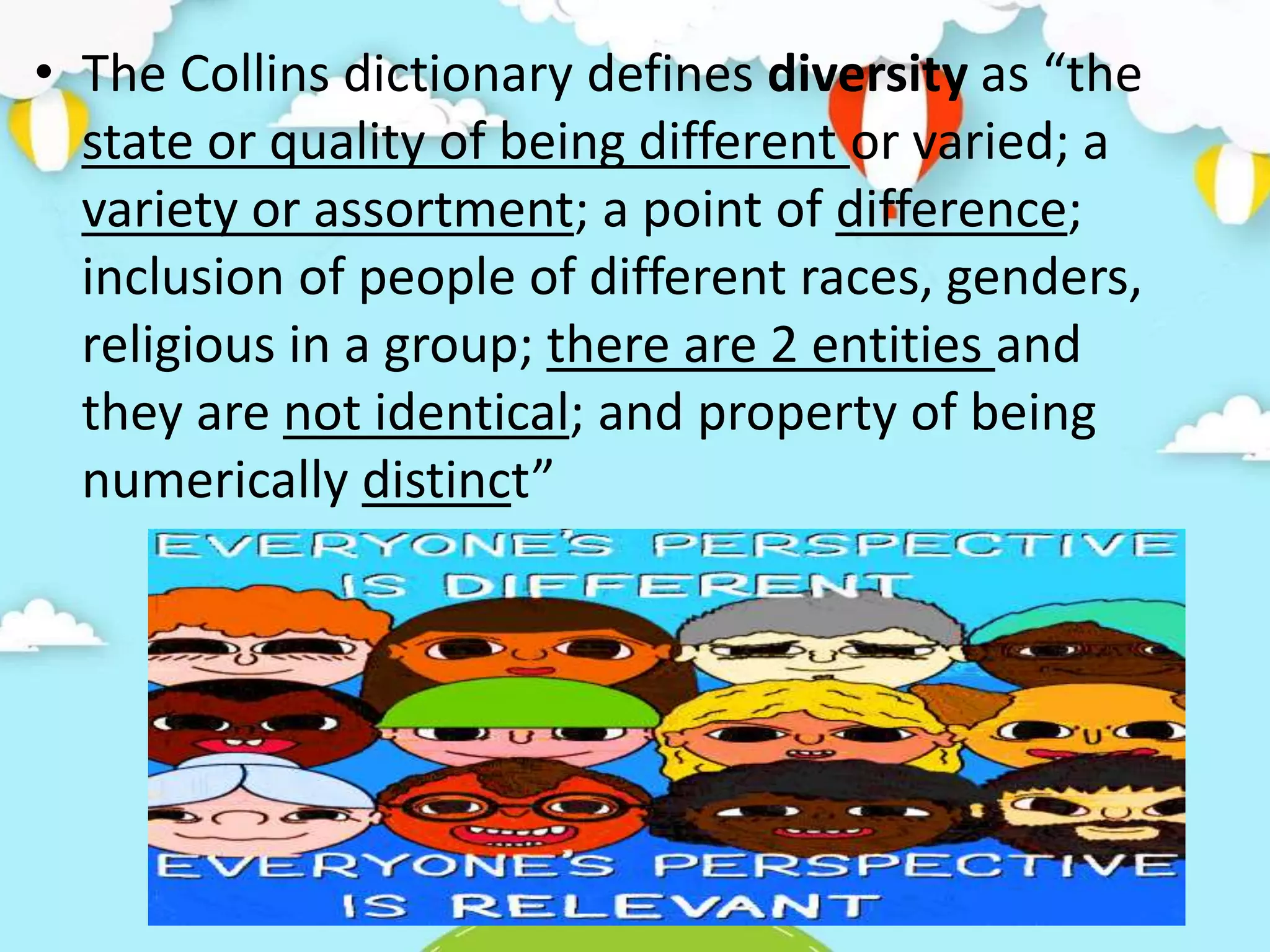 • The Collins dictionary defines diversity as “the
state or quality of being different or varied; a
variety or assortment; a point of difference;
inclusion of people of different races, genders,
religious in a group; there are 2 entities and
they are not identical; and property of being
numerically distinct”
 