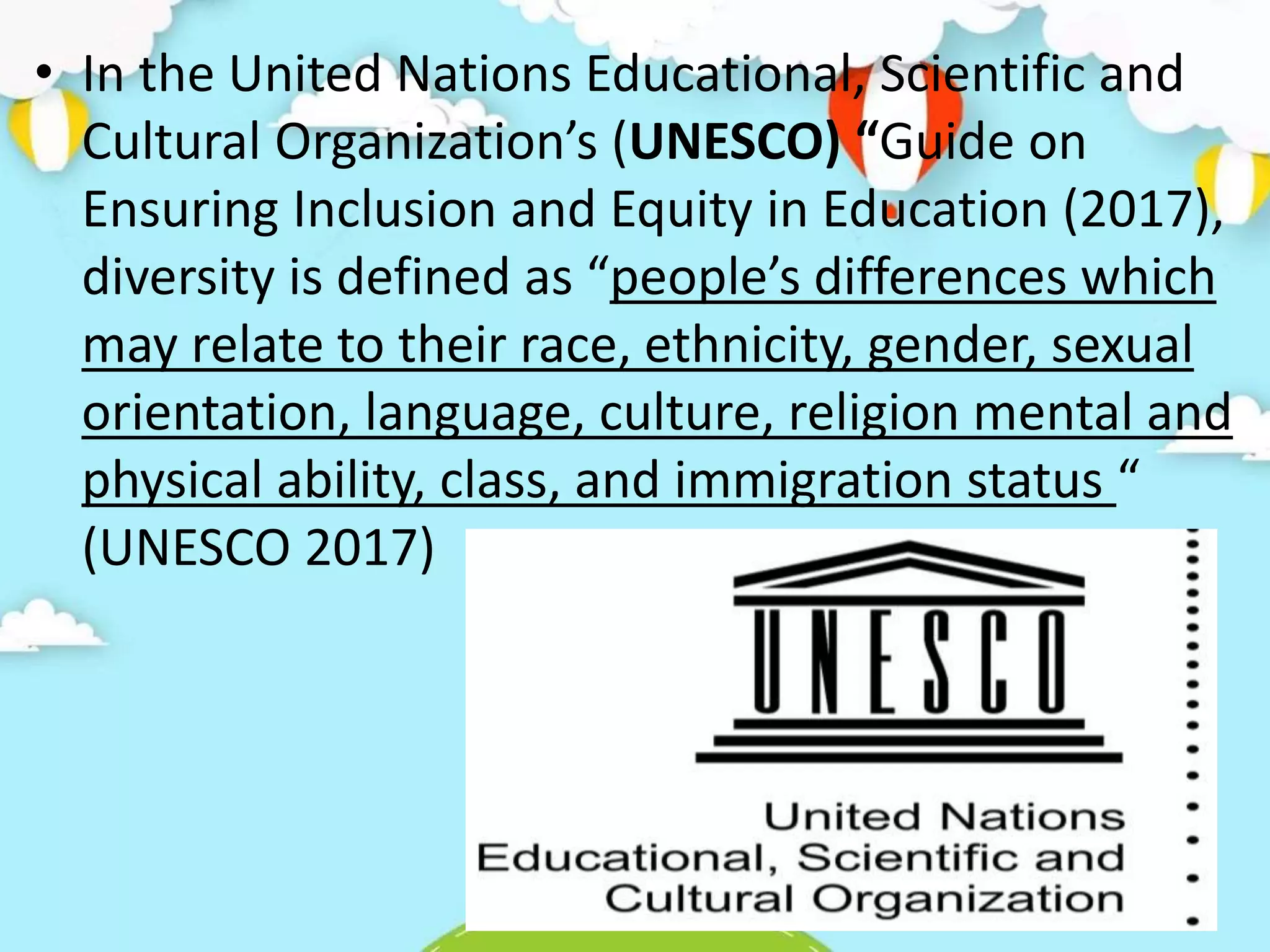 • In the United Nations Educational, Scientific and
Cultural Organization’s (UNESCO) “Guide on
Ensuring Inclusion and Equity in Education (2017),
diversity is defined as “people’s differences which
may relate to their race, ethnicity, gender, sexual
orientation, language, culture, religion mental and
physical ability, class, and immigration status “
(UNESCO 2017)
 