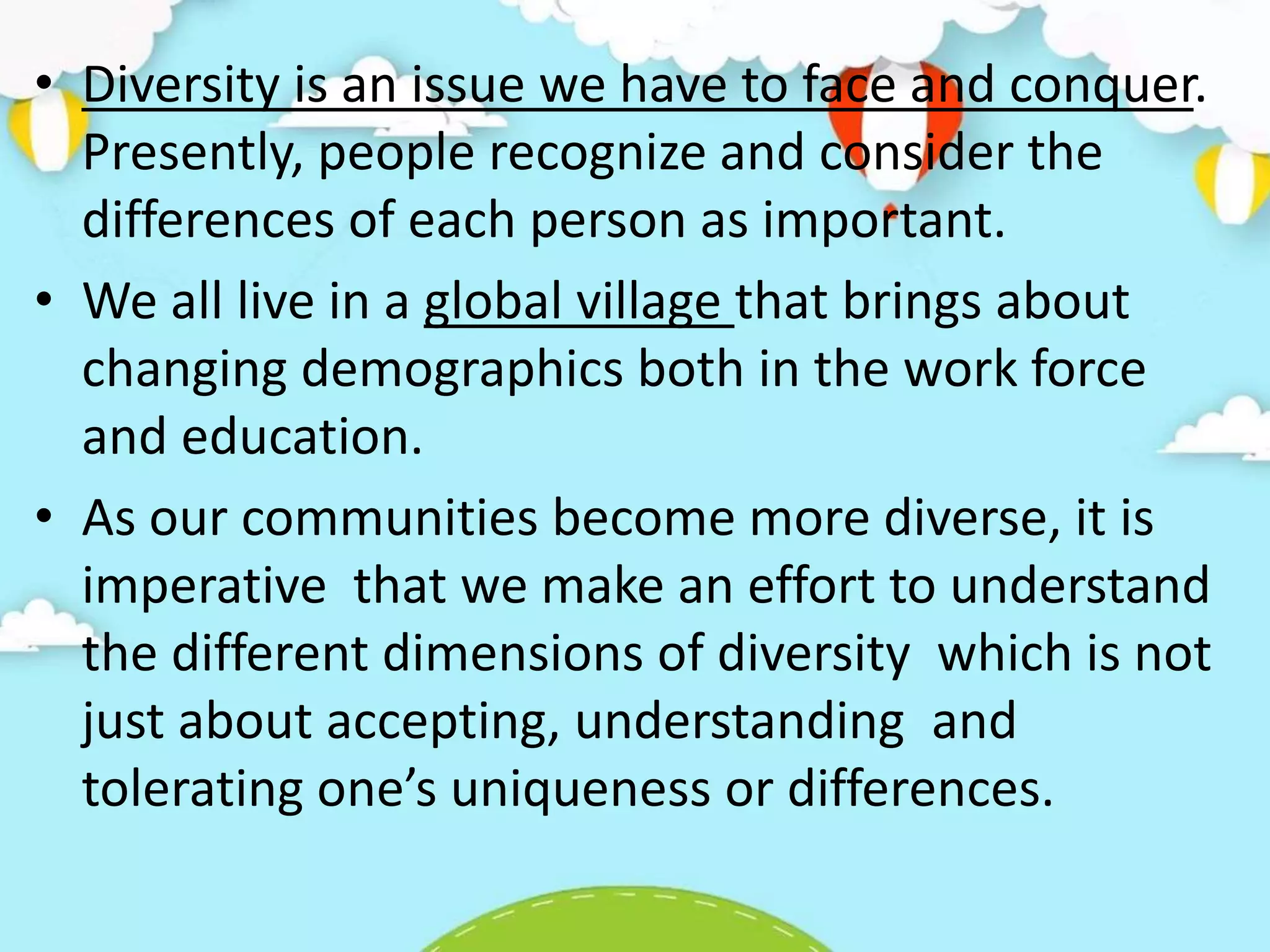 • Diversity is an issue we have to face and conquer.
Presently, people recognize and consider the
differences of each person as important.
• We all live in a global village that brings about
changing demographics both in the work force
and education.
• As our communities become more diverse, it is
imperative that we make an effort to understand
the different dimensions of diversity which is not
just about accepting, understanding and
tolerating one’s uniqueness or differences.
 