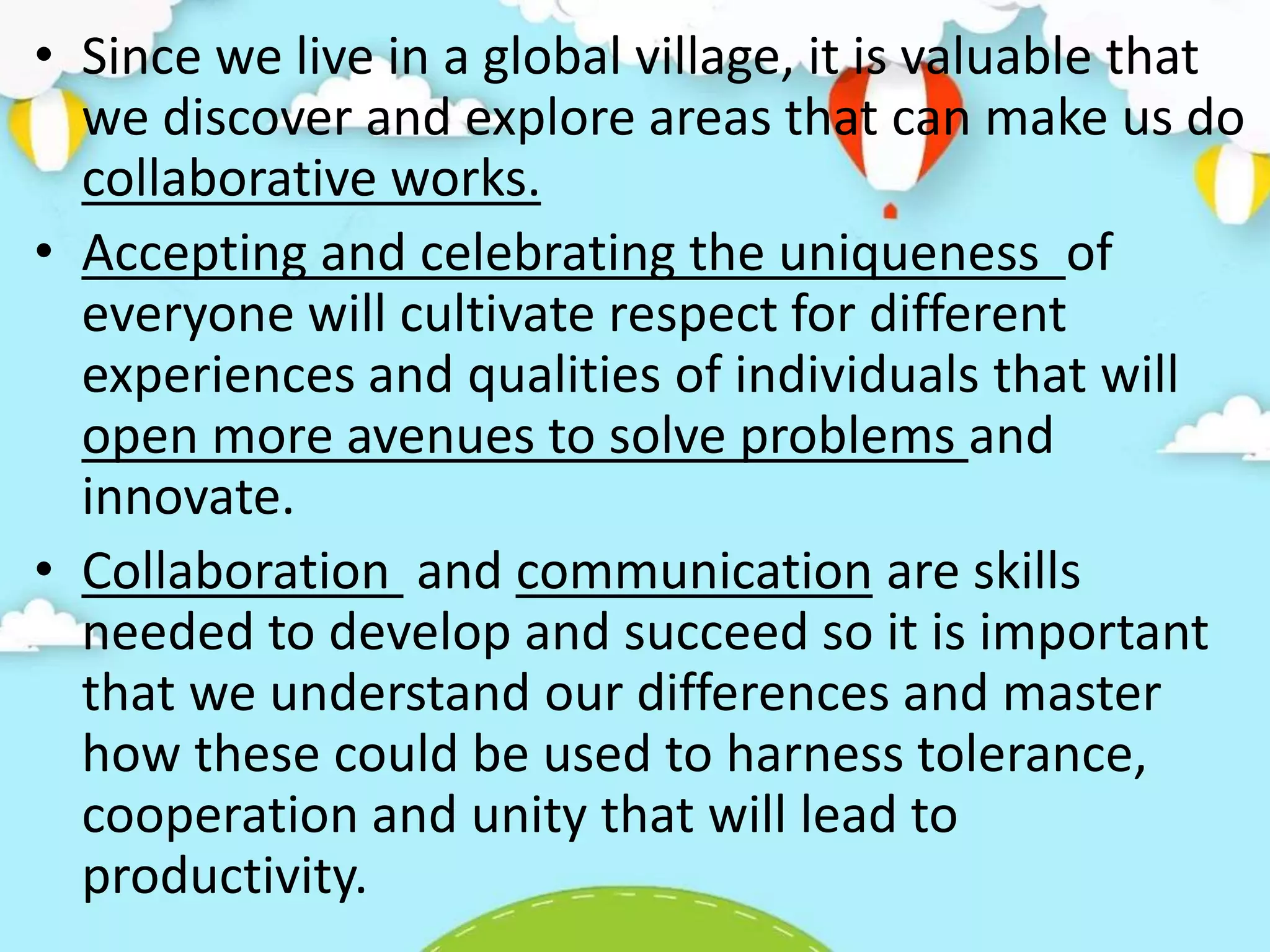 • Since we live in a global village, it is valuable that
we discover and explore areas that can make us do
collaborative works.
• Accepting and celebrating the uniqueness of
everyone will cultivate respect for different
experiences and qualities of individuals that will
open more avenues to solve problems and
innovate.
• Collaboration and communication are skills
needed to develop and succeed so it is important
that we understand our differences and master
how these could be used to harness tolerance,
cooperation and unity that will lead to
productivity.
 