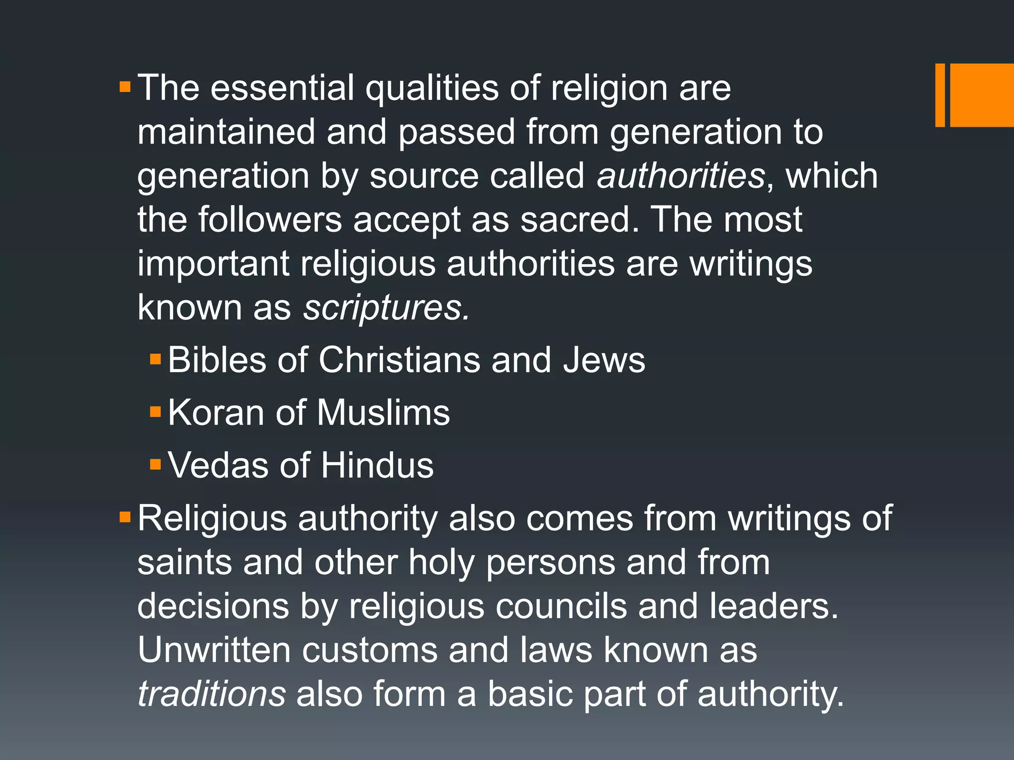 The essential qualities of religion are
maintained and passed from generation to
generation by source called authorities, which
the followers accept as sacred. The most
important religious authorities are writings
known as scriptures.
Bibles of Christians and Jews
Koran of Muslims
Vedas of Hindus
Religious authority also comes from writings of
saints and other holy persons and from
decisions by religious councils and leaders.
Unwritten customs and laws known as
traditions also form a basic part of authority.
 
