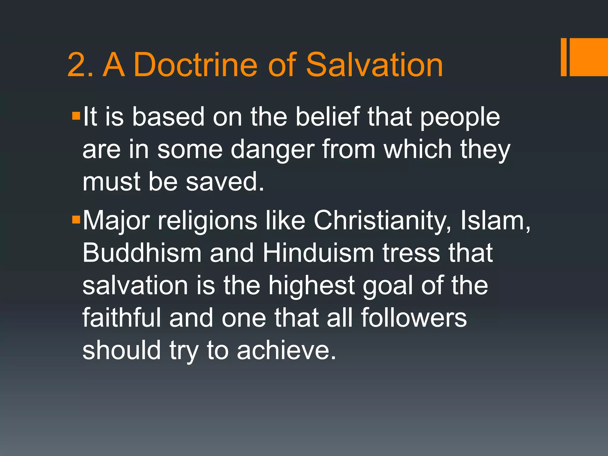 2. A Doctrine of Salvation
It is based on the belief that people
are in some danger from which they
must be saved.
Major religions like Christianity, Islam,
Buddhism and Hinduism tress that
salvation is the highest goal of the
faithful and one that all followers
should try to achieve.
 