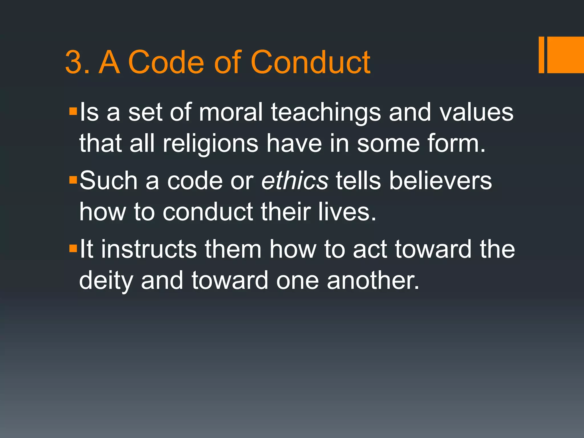3. A Code of Conduct
Is a set of moral teachings and values
that all religions have in some form.
Such a code or ethics tells believers
how to conduct their lives.
It instructs them how to act toward the
deity and toward one another.
 