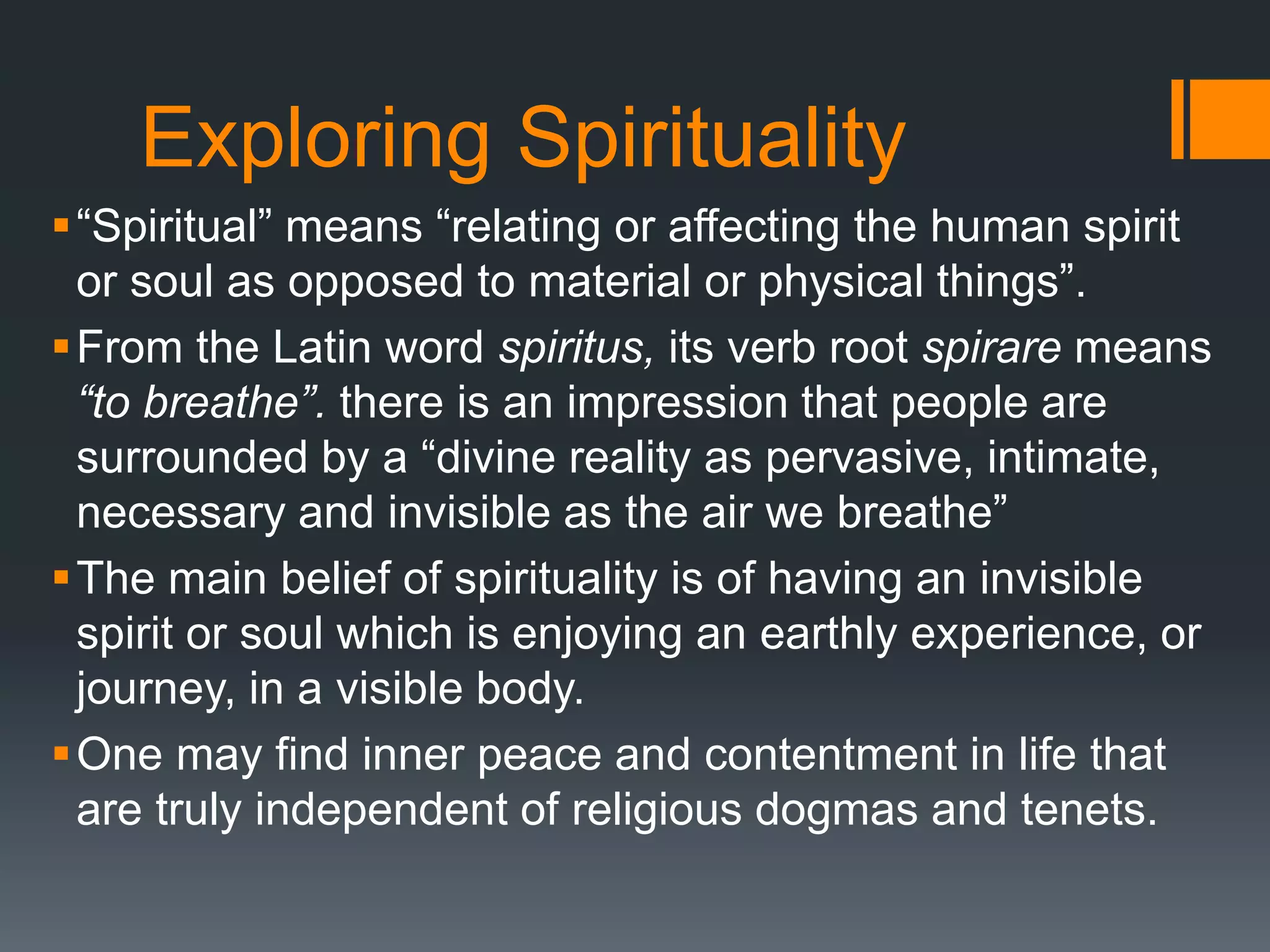 Exploring Spirituality
“Spiritual” means “relating or affecting the human spirit
or soul as opposed to material or physical things”.
From the Latin word spiritus, its verb root spirare means
“to breathe”. there is an impression that people are
surrounded by a “divine reality as pervasive, intimate,
necessary and invisible as the air we breathe”
The main belief of spirituality is of having an invisible
spirit or soul which is enjoying an earthly experience, or
journey, in a visible body.
One may find inner peace and contentment in life that
are truly independent of religious dogmas and tenets.
 