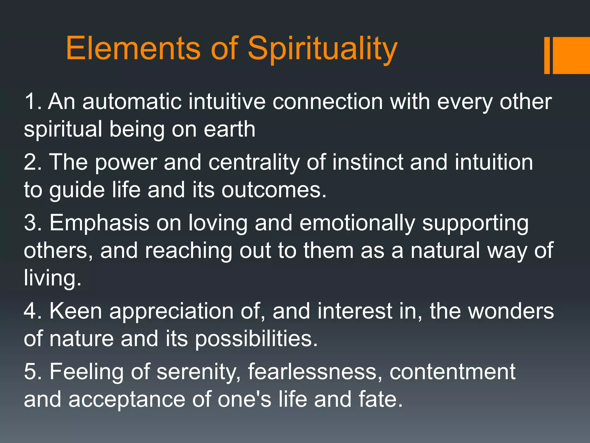 Elements of Spirituality
1. An automatic intuitive connection with every other
spiritual being on earth
2. The power and centrality of instinct and intuition
to guide life and its outcomes.
3. Emphasis on loving and emotionally supporting
others, and reaching out to them as a natural way of
living.
4. Keen appreciation of, and interest in, the wonders
of nature and its possibilities.
5. Feeling of serenity, fearlessness, contentment
and acceptance of one's life and fate.
 