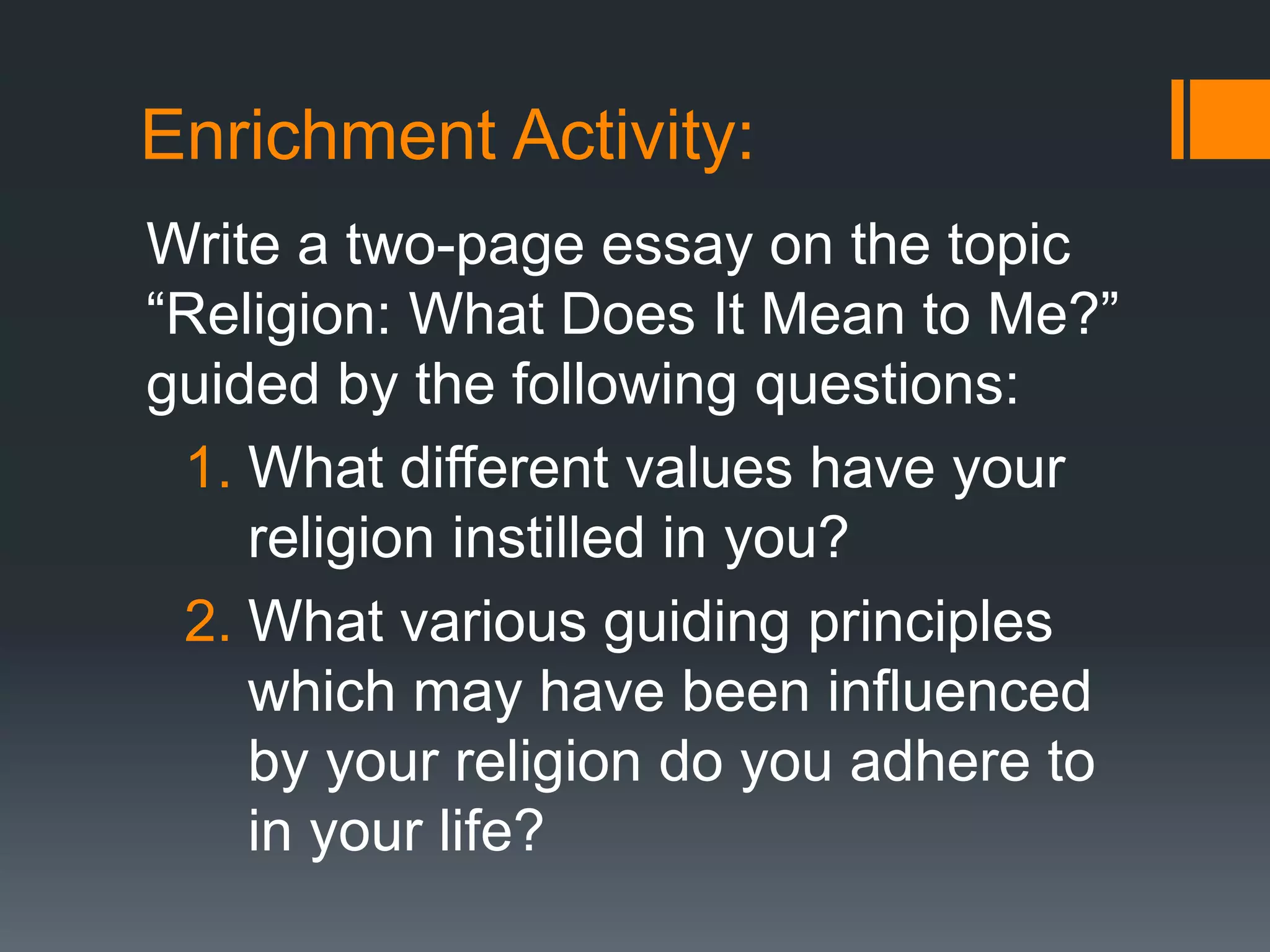 Enrichment Activity:
Write a two-page essay on the topic
“Religion: What Does It Mean to Me?”
guided by the following questions:
1. What different values have your
religion instilled in you?
2. What various guiding principles
which may have been influenced
by your religion do you adhere to
in your life?
 