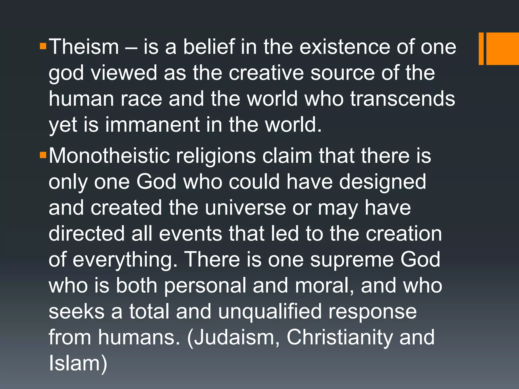 Theism – is a belief in the existence of one
god viewed as the creative source of the
human race and the world who transcends
yet is immanent in the world.
Monotheistic religions claim that there is
only one God who could have designed
and created the universe or may have
directed all events that led to the creation
of everything. There is one supreme God
who is both personal and moral, and who
seeks a total and unqualified response
from humans. (Judaism, Christianity and
Islam)
 