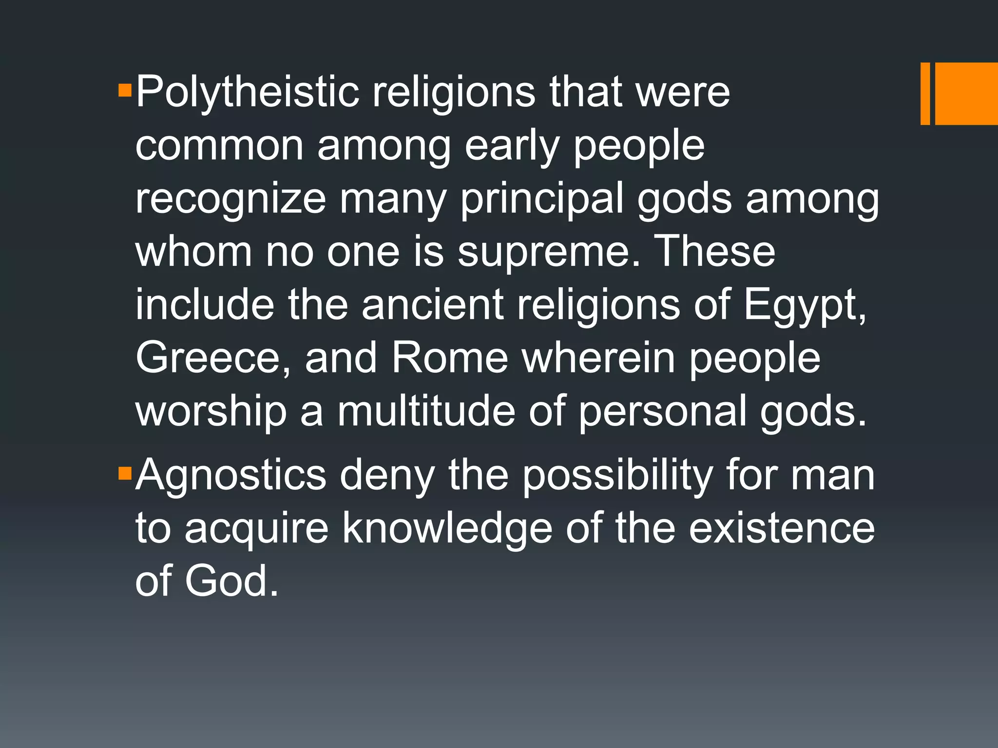 Polytheistic religions that were
common among early people
recognize many principal gods among
whom no one is supreme. These
include the ancient religions of Egypt,
Greece, and Rome wherein people
worship a multitude of personal gods.
Agnostics deny the possibility for man
to acquire knowledge of the existence
of God.
 