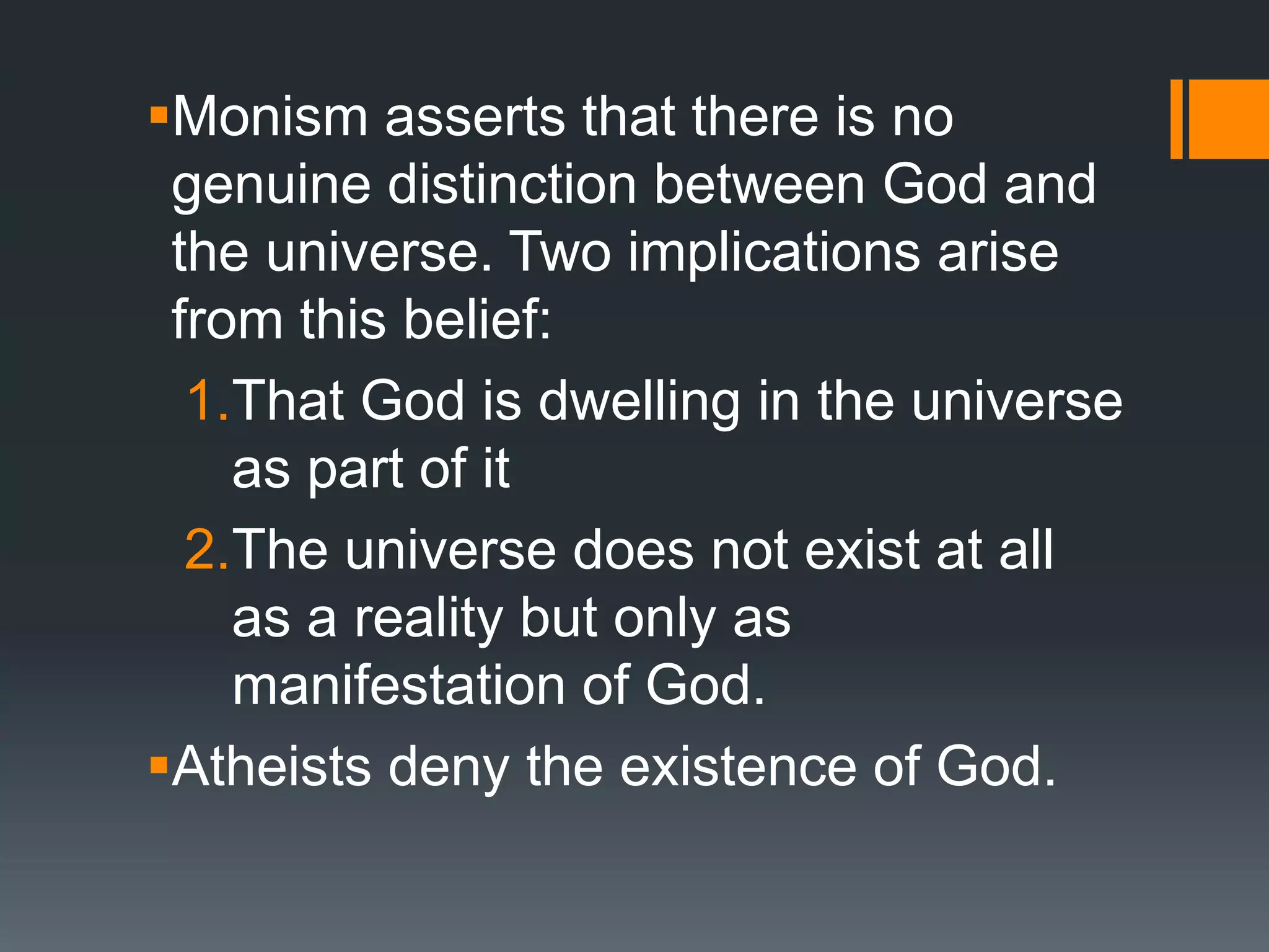 Monism asserts that there is no
genuine distinction between God and
the universe. Two implications arise
from this belief:
1.That God is dwelling in the universe
as part of it
2.The universe does not exist at all
as a reality but only as
manifestation of God.
Atheists deny the existence of God.
 