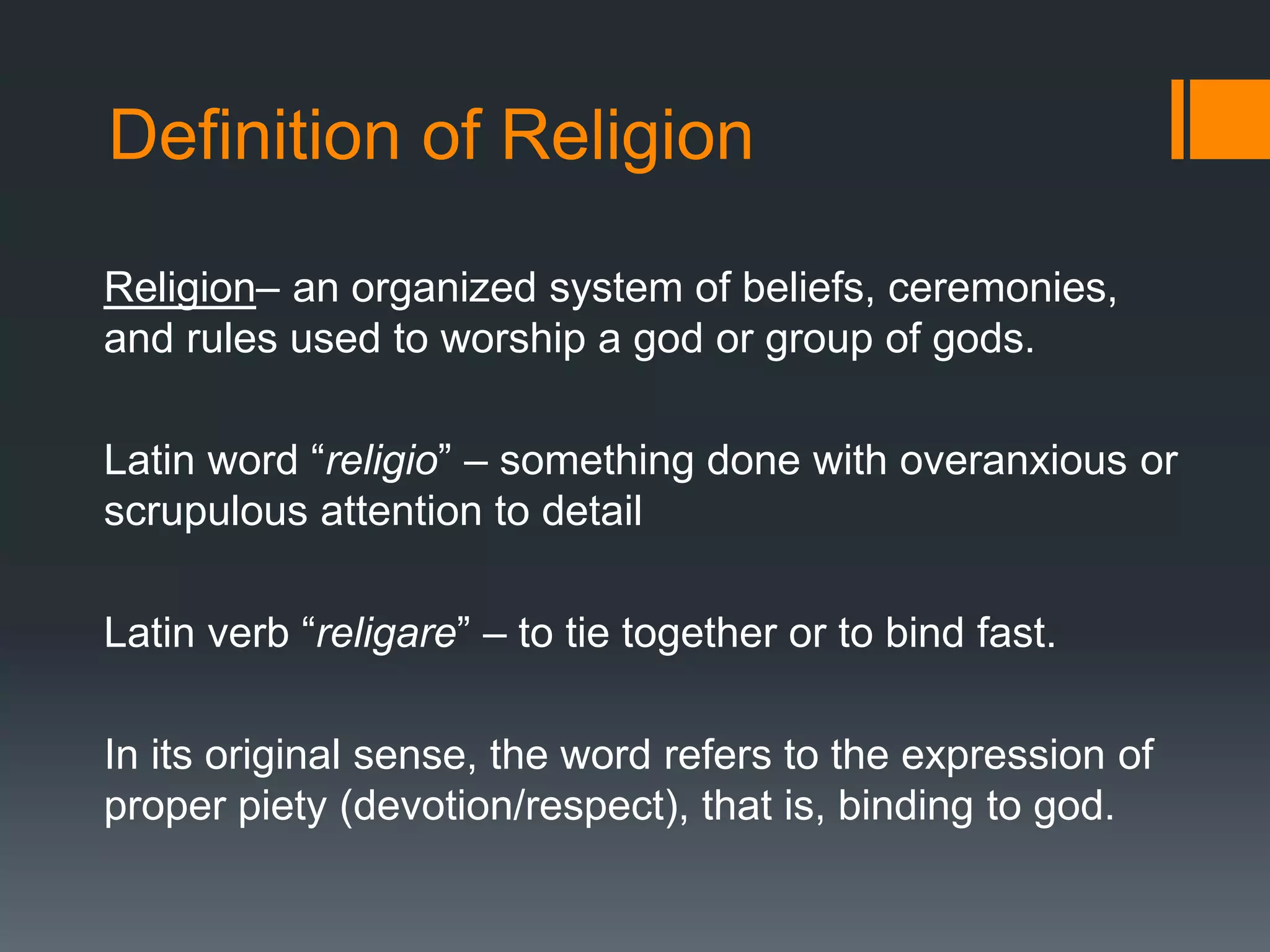 Definition of Religion
Religion– an organized system of beliefs, ceremonies,
and rules used to worship a god or group of gods.
Latin word “religio” – something done with overanxious or
scrupulous attention to detail
Latin verb “religare” – to tie together or to bind fast.
In its original sense, the word refers to the expression of
proper piety (devotion/respect), that is, binding to god.
 